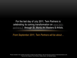 From September 2011, Twin Partners will be about…  For the last day of July 2011, Twin Partners is celebrating its coming transformation on www.twin-partners.frthrough St. Moritz Art Masters & Artists.  Photos included in this portfolio are all free of rights for press releases. They are the entire property of stmoritzartmasters.com.  Texts are the Property of Twin Partners, Estelle Kupiec, And Nathalie Kupiec. 