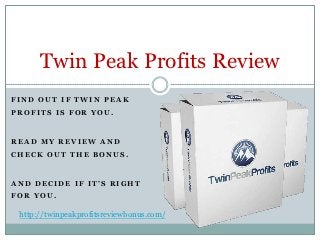 Twin Peak Profits Review
FIND OUT IF TWIN PEAK
PROFITS IS FOR YOU.



READ MY REVIEW AND
CHECK OUT THE BONUS.



AND DECIDE IF IT’S RIGHT
FOR YOU.

 http://twinpeakprofitsreviewbonus.com/
 