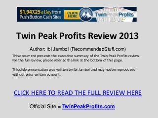 Twin Peak Profits Review 2013
          Author: Ibi Jambol (RecommendedStuff.com)
This document presents the executive summary of the Twin Peak Profits review.
For the full review, please refer to the link at the bottom of this page.

This slide presentation was written by Ibi Jambol and may not be reproduced
without prior written consent.



CLICK HERE TO READ THE FULL REVIEW HERE
          Official Site = TwinPeakProfits.com
 