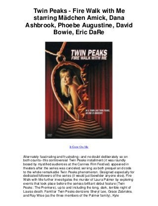 Twin Peaks - Fire Walk with Me
starring Mädchen Amick, Dana
Ashbrook, Phoebe Augustine, David
Bowie, Eric DaRe
It Grew On Me
Alternately fascinating and frustrating--and no doubt deliberately so on
both counts--this controversial Twin Peaks installment (it was roundly
booed by mystified audiences at the Cannes Film Festival) appeared in
theaters after the series was canceled, serving as both prequel and coda
to the whole remarkable Twin Peaks phenomenon. Designed especially for
dedicated followers of the series (it would just bewilder anyone else), Fire
Walk with Me further investigates the murder of Laura Palmer by exploring
events that took place before the seriess brilliant debut feature (Twin
Peaks: The Premiere), up to and including the long, dark, terrible night of
Lauras death. Familiar Twin Peaks denizens Sheryl Lee, Grace Zabriskie,
and Ray Wise (as the three members of the Palmer family), Kyle
 
