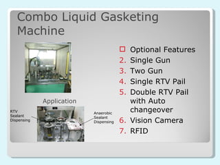 Combo Liquid Gasketing Machine Optional Features Single Gun Two Gun Single RTV Pail Double RTV Pail with Auto changeover Vision Camera RFID Anaerobic Sealant Dispensing RTV Sealant Dispensing Application 