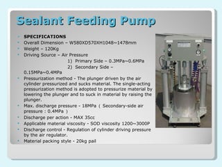 Sealant Feeding Pump  SPECIFICATIONS Overall Dimension – W580XD570XH1048~1478mm Weight – 120Kg Driving Source – Air Pressure 1)  Primary Side – 0.3MPa~0.6MPa 2)  Secondary Side – 0.15MPa~0.4MPa Pressurization method - The plunger driven by the air cylinder pressurized and sucks material. The single-acting pressurization method is adopted to pressurize material by lowering the plunger and to suck in material by raising the plunger. Max. discharge pressure - 18MPa （ Secondary-side air pressure : 0.4MPa ） Discharge per action - MAX 35cc Applicable material viscosity - SOD viscosity 1200~3000P Discharge control - Regulation of cylinder driving pressure by the air regulator. Material packing style - 20kg pail 