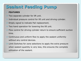 Sealant Feeding Pump  FEATURES Two separate cylinder for lift unit. Individual pressure control for lift unit and driving cylinder. Empty signal to indicate Pail replacement. Two hand operation for lowering the lift unit. Flow control for driving cylinder return to ensure sufficient suction time. Continuous and uniform flow to apply the sealant uniformly without any control devices. Limit Switches for zone selections to apply the extra pressure when sealant quantity is very less, this ensures the complete utilization of the sealant. 
