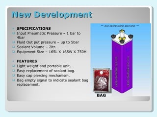 New Development SPECIFICATIONS Input Pneumatic Pressure – 1 bar to 4bar Fluid Out put pressure – up to 5bar Sealant Volume – 2ltr. Equipment Size – 165L X 165W X 750H FEATURES Light weight and portable unit. Easy replacement of sealant bag. Easy cap piercing mechanism. Bag empty signal to indicate sealant bag replacement. BAG 