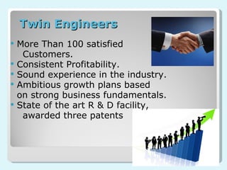 More Than 100 satisfied  Customers. Consistent Profitability. Sound experience in the industry. Ambitious growth plans based on strong business fundamentals. State of the art R & D facility,  a warded three patents Twin Engineers 