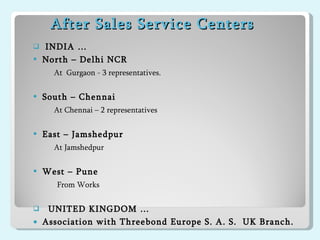 After Sales Service Centers  INDIA … North – Delhi NCR At  Gurgaon - 3 representatives.  South – Chennai At Chennai – 2 representatives  East – Jamshedpur At Jamshedpur West – Pune  From Works UNITED KINGDOM … Association with Threebond Europe S. A. S.  UK Branch.  