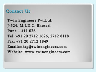 Contact Us   Twin Engineers Pvt.Ltd. J-524, M.I.D.C. Bhosari Pune – 411 026 Tel.:+91 20 2712 1626, 2712 8118 Fax: +91 20 2712 1849 Email:mktg@twinengineers.com Website: www.twinengineers.com 
