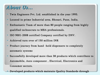 About Us… Twin Engineers Pvt. Ltd. established in the year 1993. Located in prime Industrial area, Bhosari, Pune, India. Enthusiastic Team of more than 80 people ranging from highly qualified technocrats to MBA professionals. ISO 9001-2008 certified Company certified by DNV. Achieved turn over of 150 million INR Product journey from hand -held dispensers to completely automatic systems  Successfully developed more than 38 products which contribute to Automobile, Auto component , Electrical, Electronics and Consumer sectors.  Developed products which maintain Quality Standards through In-house R & D efforts. 