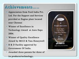 Achievements….. Appreciation from Ford India Pvt. Ltd. For the Support and Services provided at Engine plant located near Chennai Winner of Excellence in Technology Award  at Auto Expo 2004. Winner of Quality Excellence Award by MCCI & Tata Honeywell R & D Facility approved by Government Of India. Awarded three patents for three of its products/technology . 