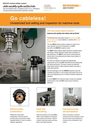 Go cableless!
Unrestricted tool setting and inspection for machine tools
The Renishaw twin probe system allows a spindle probe and
a tool setting probe to be installed on a machine with a single
optical interface.
The new OMI-2T optical interface enables two probes to be
used, typically, this would be Renishaw’s new OTS
tool setter and OMP40-2 inspection probe.
The OMI-2T optical interface utilises Renishaw’s modulated optical
transmission, thereby offering the highest level of resistance to
light interference. The OMI-2T is also used to activate either the
spindle probe or tool-setting probe and gives visual indication of
the activated device.
For broken tool detection and rapid tool length/diameter
measurement use the new OTS, Renishaw’s first tool setting probe
with optical transmission. The robust, compact and cable-free
design allows freedom of table movement, ideal for twin pallet or
rotary table machines.
Also take advantage of the new OMP40-2 inspection probe with
modulated transmission, a truly compact probe system that can be
used to automatically carry out on-machine component setting and
inspection.
Or, as the OMI-2T can control two probes, choose any modulated
spindle probe to work with OTS to best suit your machining
application.
Different probe
combinations
Flexible twin probe system
configurations, using one receiver
and two probes, can provide an easily
integrated solution for most on-machine
inspection applications.
Cable free
tool-setting
Cable free operation of the new OTS is
ideal for easy installation and keeping
a tidy machine environment - ideal for
compact machining centres and rotary
table or twin pallet machines.
Fast and accurate
set-up/inspection
Invest in automatic on-machine
component and tool inspection to save
time and reduce scrap, enabling you
to become more competitive in your
market.
The twin probe optical system -
improve part quality and reduce set-up times!
QC20-W wireless ballbar system
บริษัท เพรสซิชั่น ทูลลิ่ง เซอร์วิส จำกัด
88 อาคารนิมิตกุล ชั้น 3 ซอยพระรามเก้า 57/1 (วิเศษสุข2)
แขวงสวนหลวง เขตสวนหลวง กรุงเทพฯ 10250
T 02 3704900
M 081-8515451
E supitcha_a@ptsc.co.th
www.ptsc.co.th
 