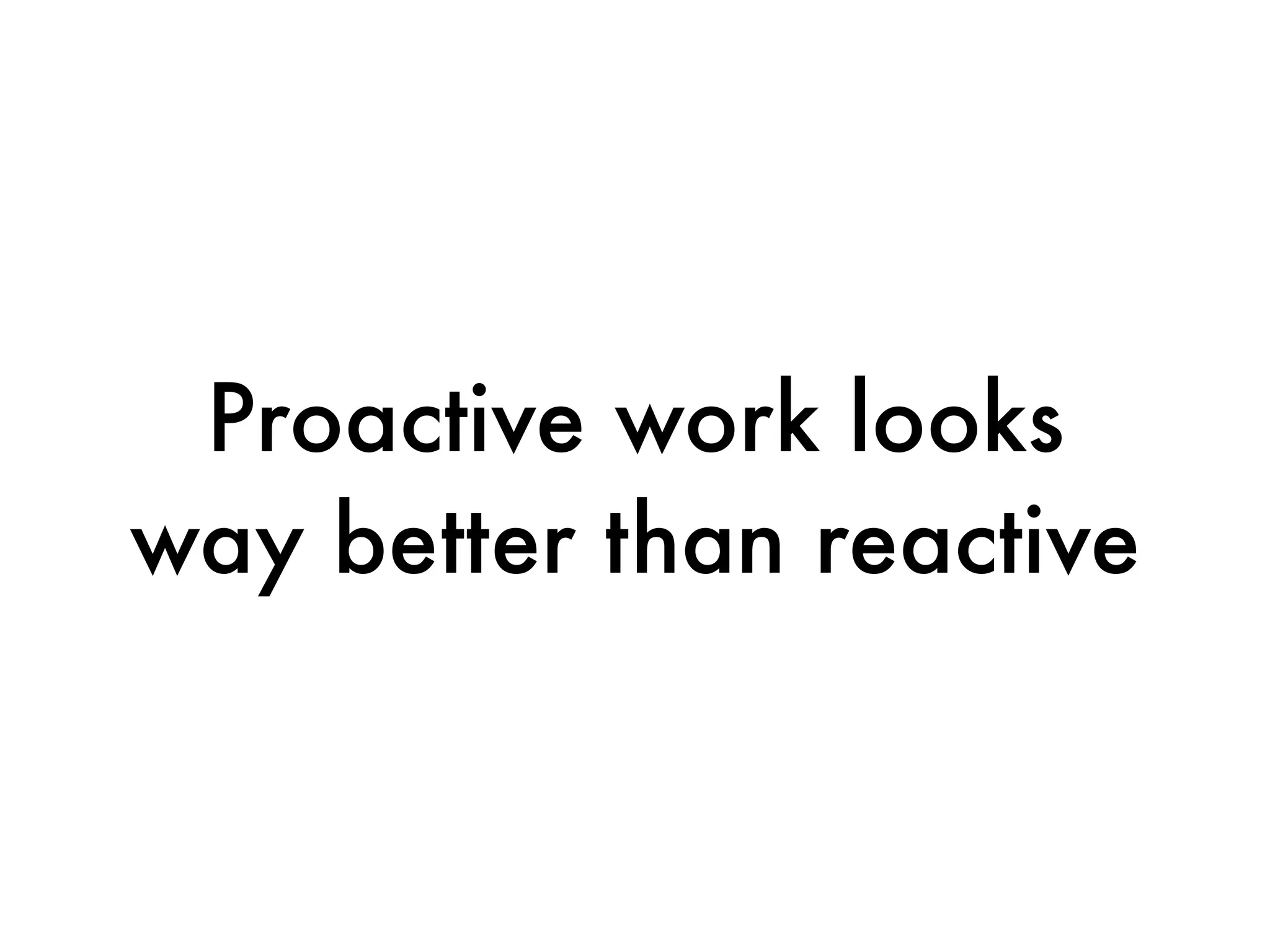 Proactive work looks
way better than reactive
 