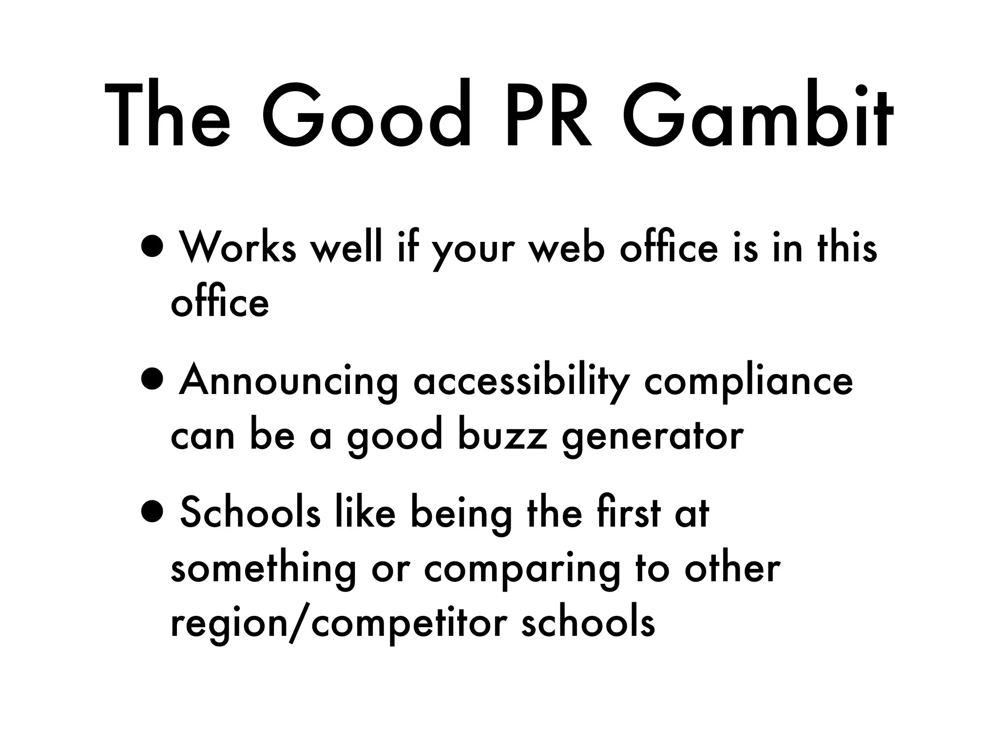The Good PR Gambit
•Works well if your web ofﬁce is in this
  ofﬁce

•Announcing accessibility compliance
  can be a good buzz generator

•Schools like being the ﬁrst at
  something or comparing to other
  region/competitor schools
 