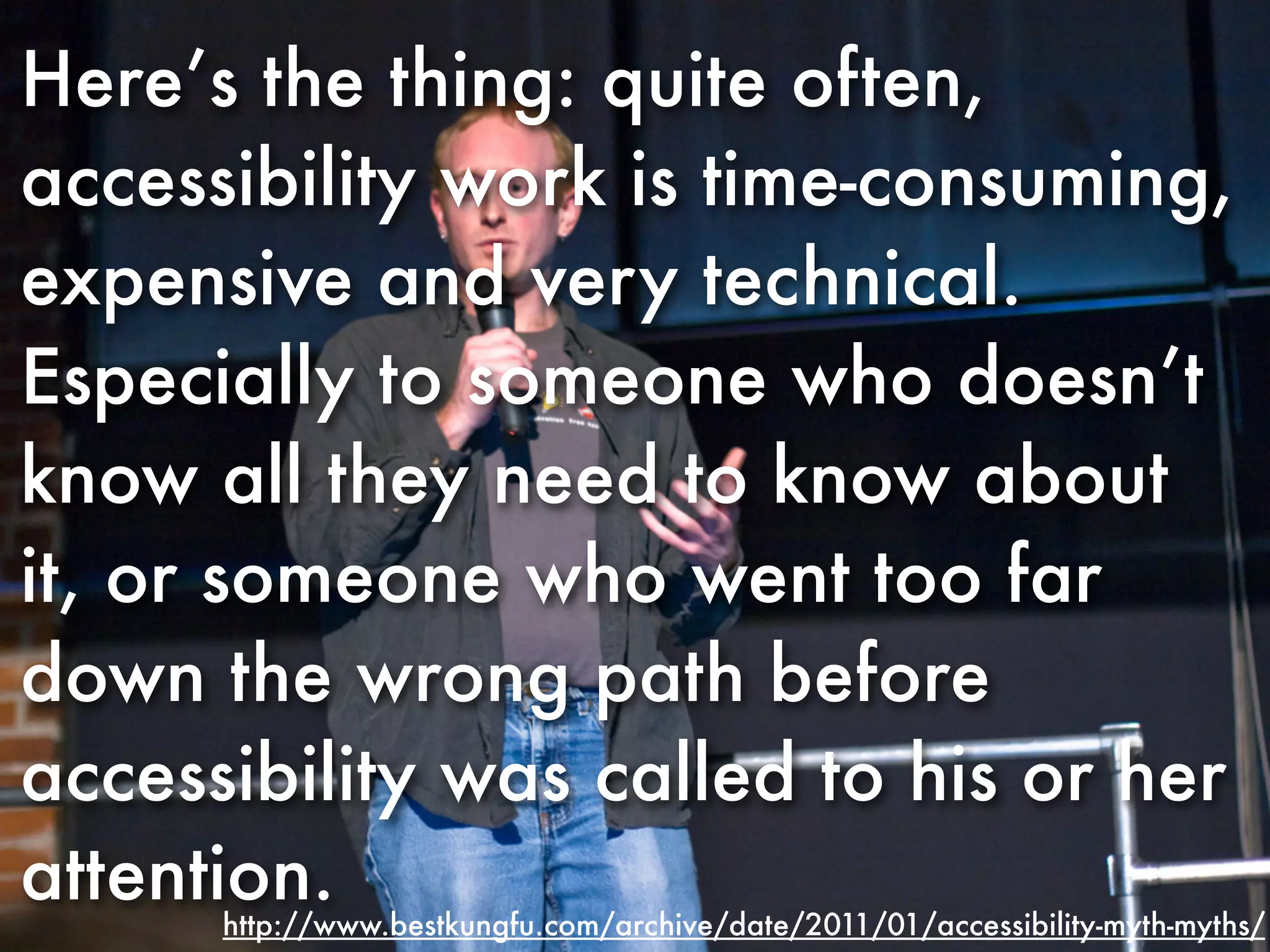 Here’s the thing: quite often,
accessibility work is time-consuming,
expensive and very technical.
Especially to someone who doesn’t
know all they need to know about
it, or someone who went too far
down the wrong path before
accessibility was called to his or her
attention.
      http://www.bestkungfu.com/archive/date/2011/01/accessibility-myth-myths/
 
