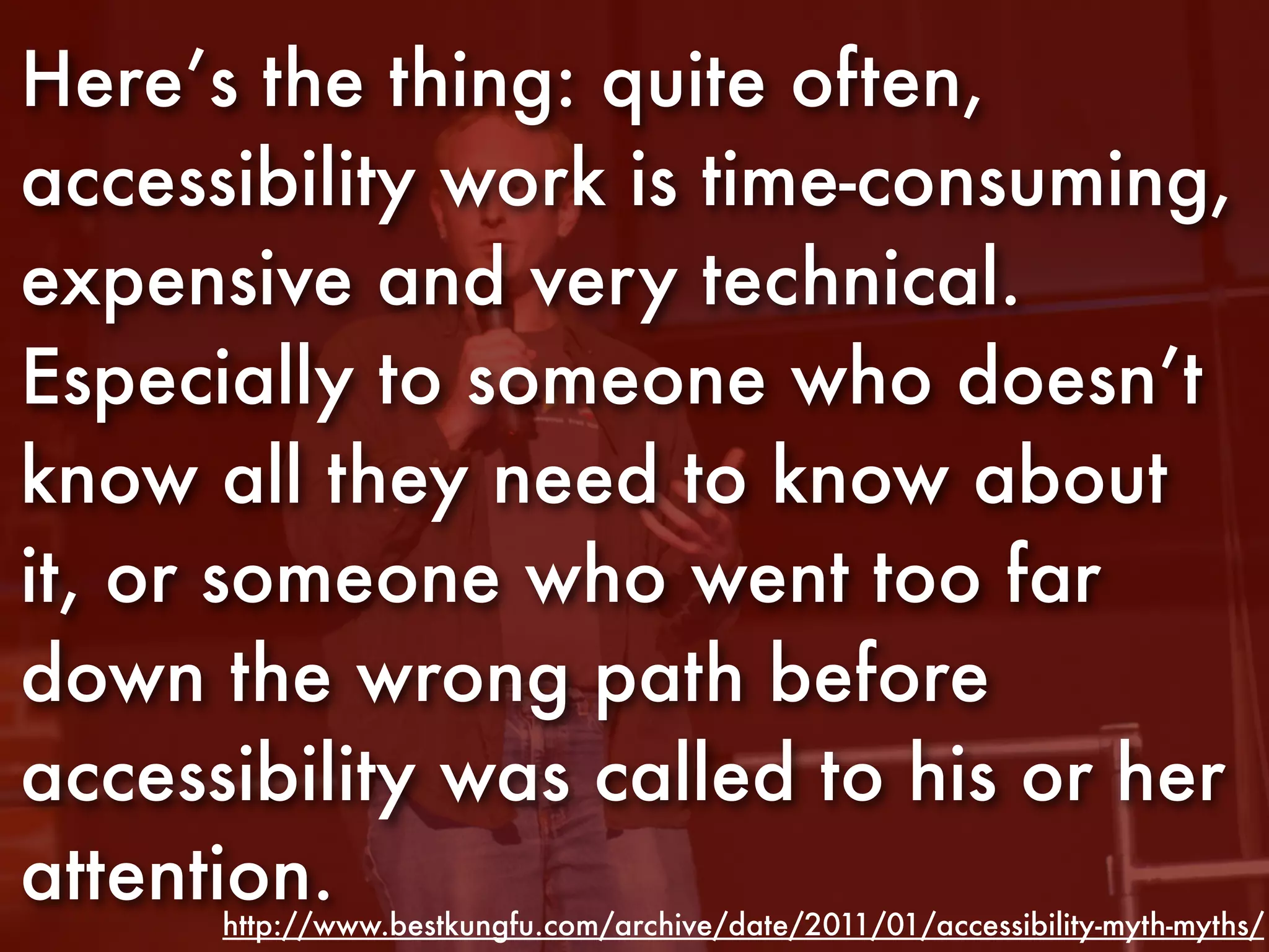 Here’s the thing: quite often,
accessibility work is time-consuming,
expensive and very technical.
Especially to someone who doesn’t
know all they need to know about
it, or someone who went too far
down the wrong path before
accessibility was called to his or her
attention.
      http://www.bestkungfu.com/archive/date/2011/01/accessibility-myth-myths/
 