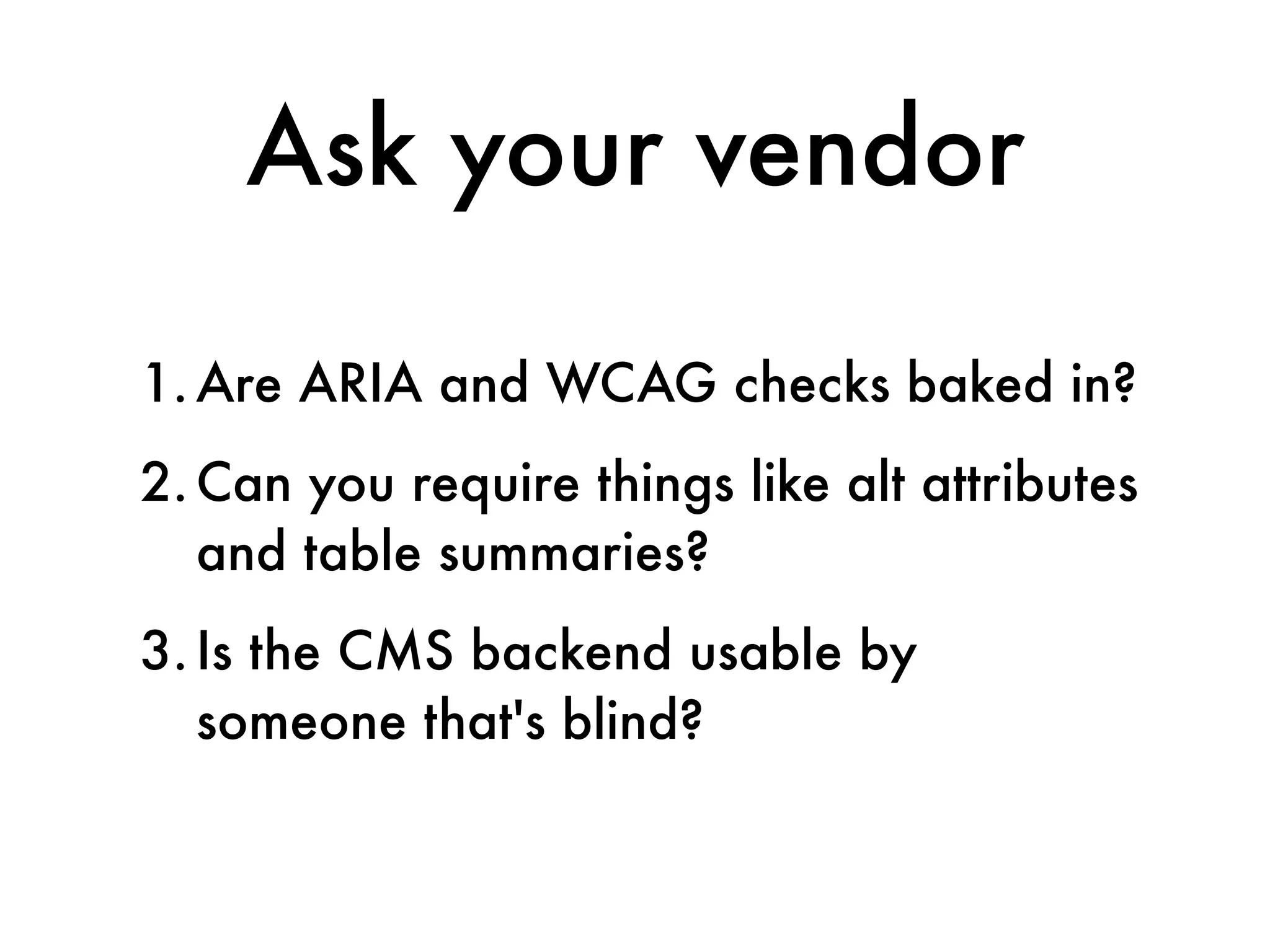 Ask your vendor

1. Are ARIA and WCAG checks baked in?
2. Can you require things like alt attributes
   and table summaries?
3. Is the CMS backend usable by
   someone that's blind?
 
