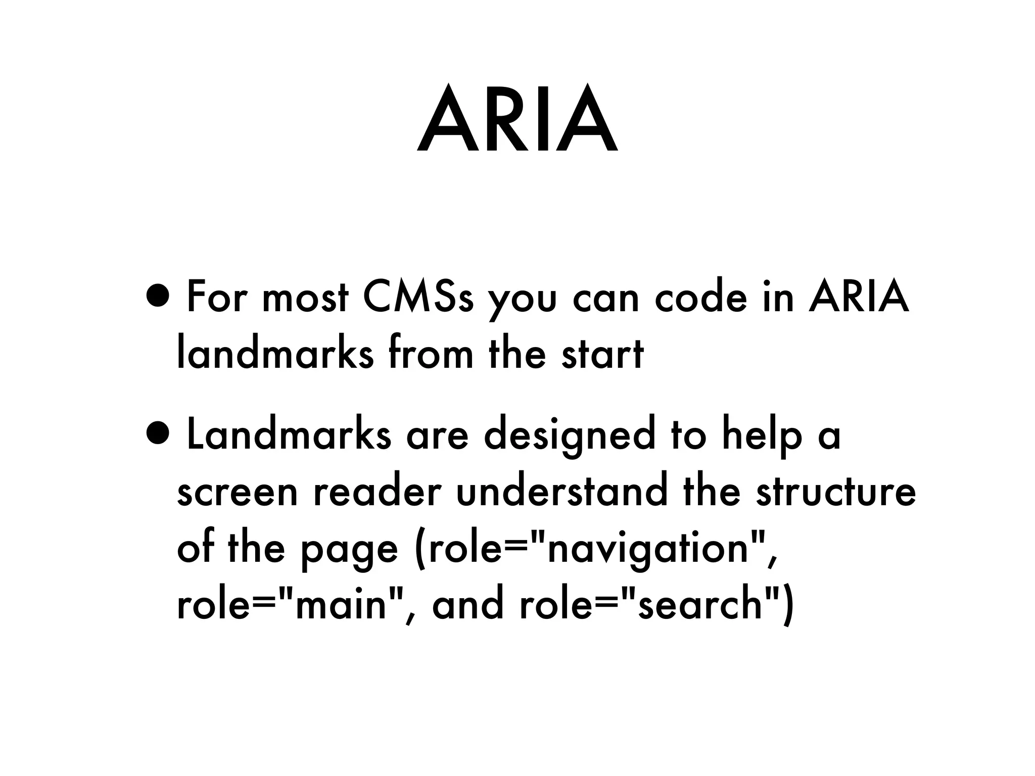 ARIA

•For most CMSs you can code in ARIA
  landmarks from the start

•Landmarks are designed to help a
  screen reader understand the structure
  of the page (role="navigation",
  role="main", and role="search")
 