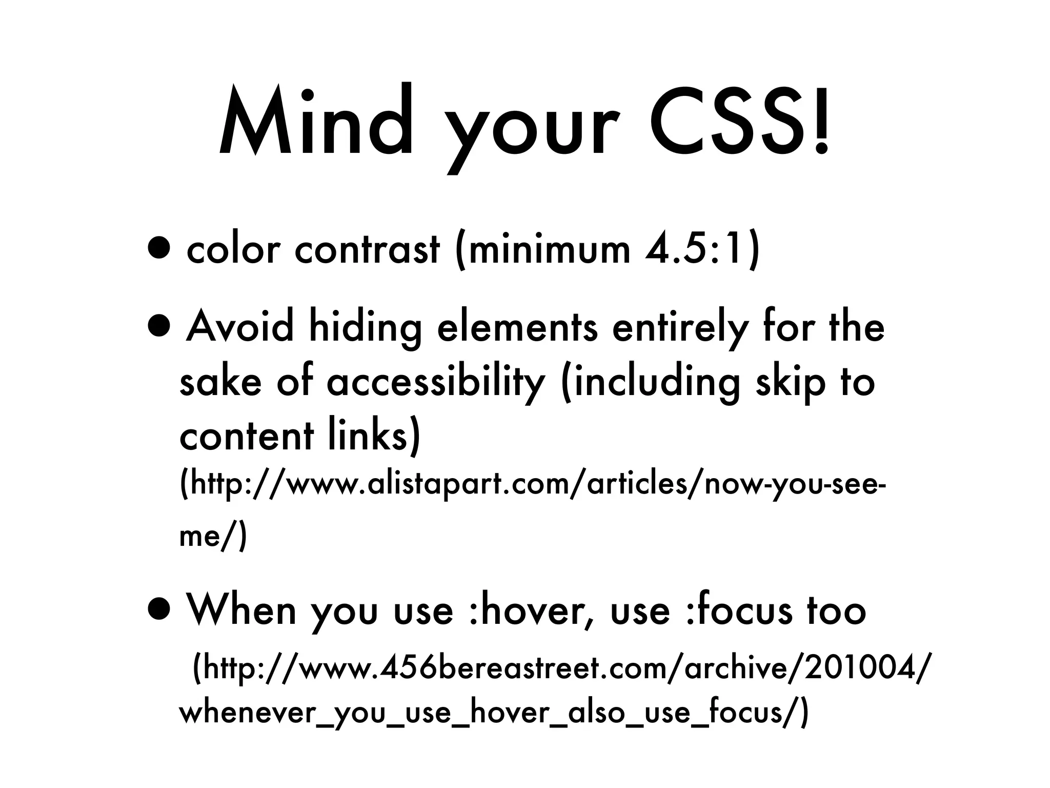 Mind your CSS!
•color contrast (minimum 4.5:1)
•Avoid hiding elements entirely for the
  sake of accessibility (including skip to
  content links)
  (http://www.alistapart.com/articles/now-you-see-
  me/)

•When you use :hover, use :focus too
   (http://www.456bereastreet.com/archive/201004/
  whenever_you_use_hover_also_use_focus/)
 