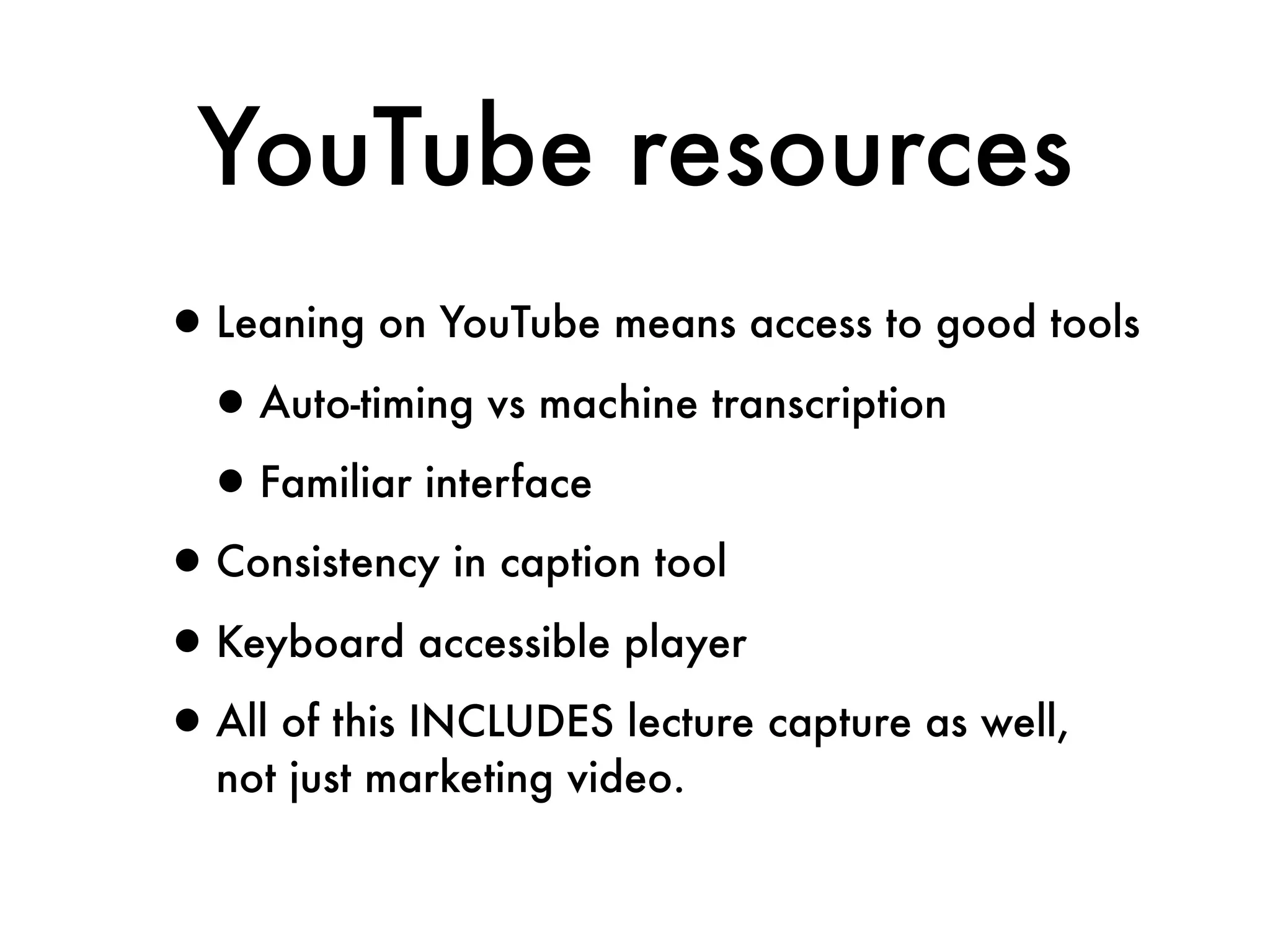 YouTube resources
•Leaning on YouTube means access to good tools
 •Auto-timing vs machine transcription
 •Familiar interface
•Consistency in caption tool
•Keyboard accessible player
•All of this INCLUDES lecture capture as well,
  not just marketing video.
 