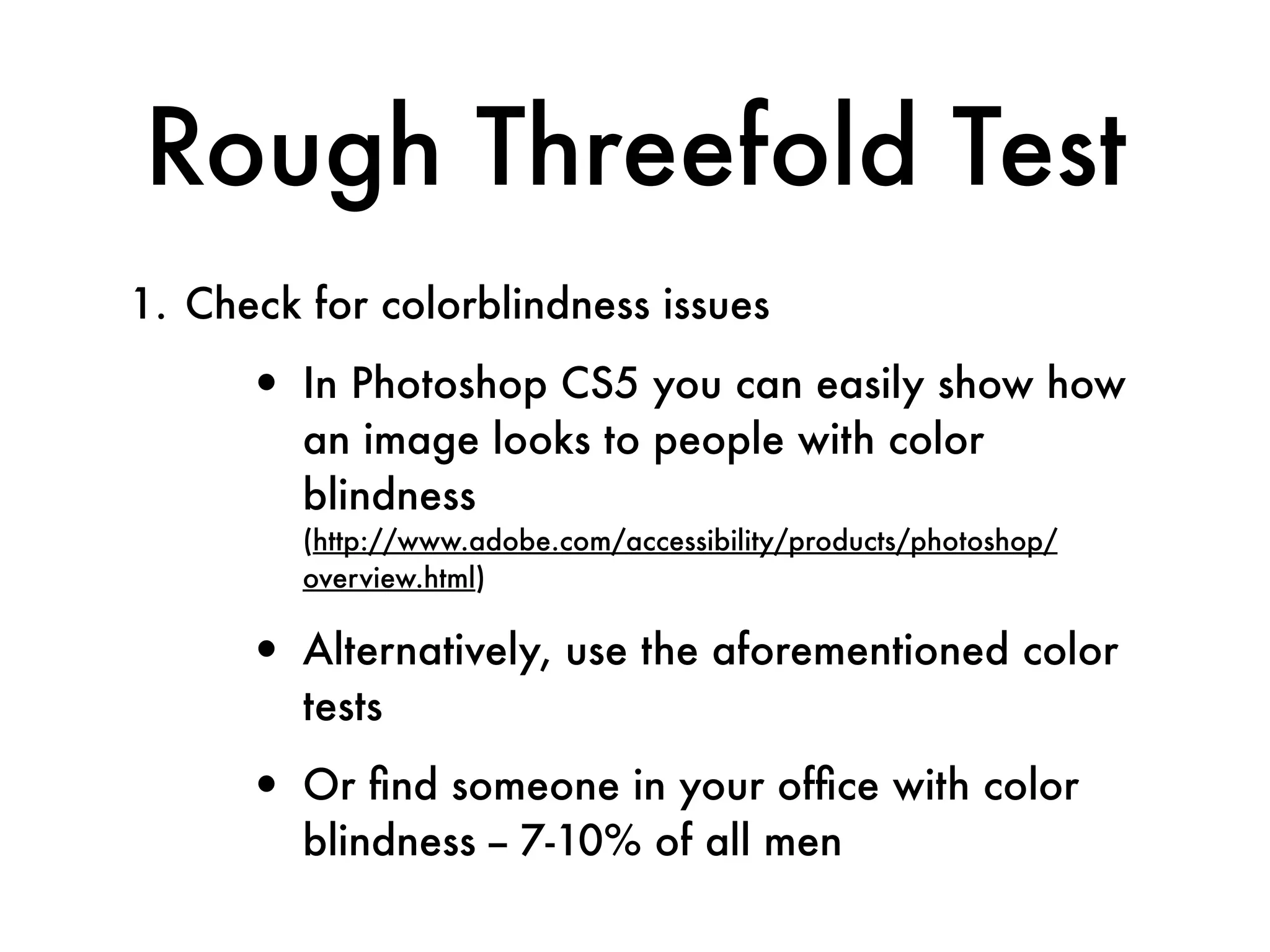 Rough Threefold Test
1. Check for colorblindness issues

      • In Photoshop CS5 you can easily show how
         an image looks to people with color
         blindness
         (http://www.adobe.com/accessibility/products/photoshop/
         overview.html)

      • Alternatively, use the aforementioned color
         tests

      • Or ﬁnd someone in your ofﬁce with color
         blindness -- 7-10% of all men
 