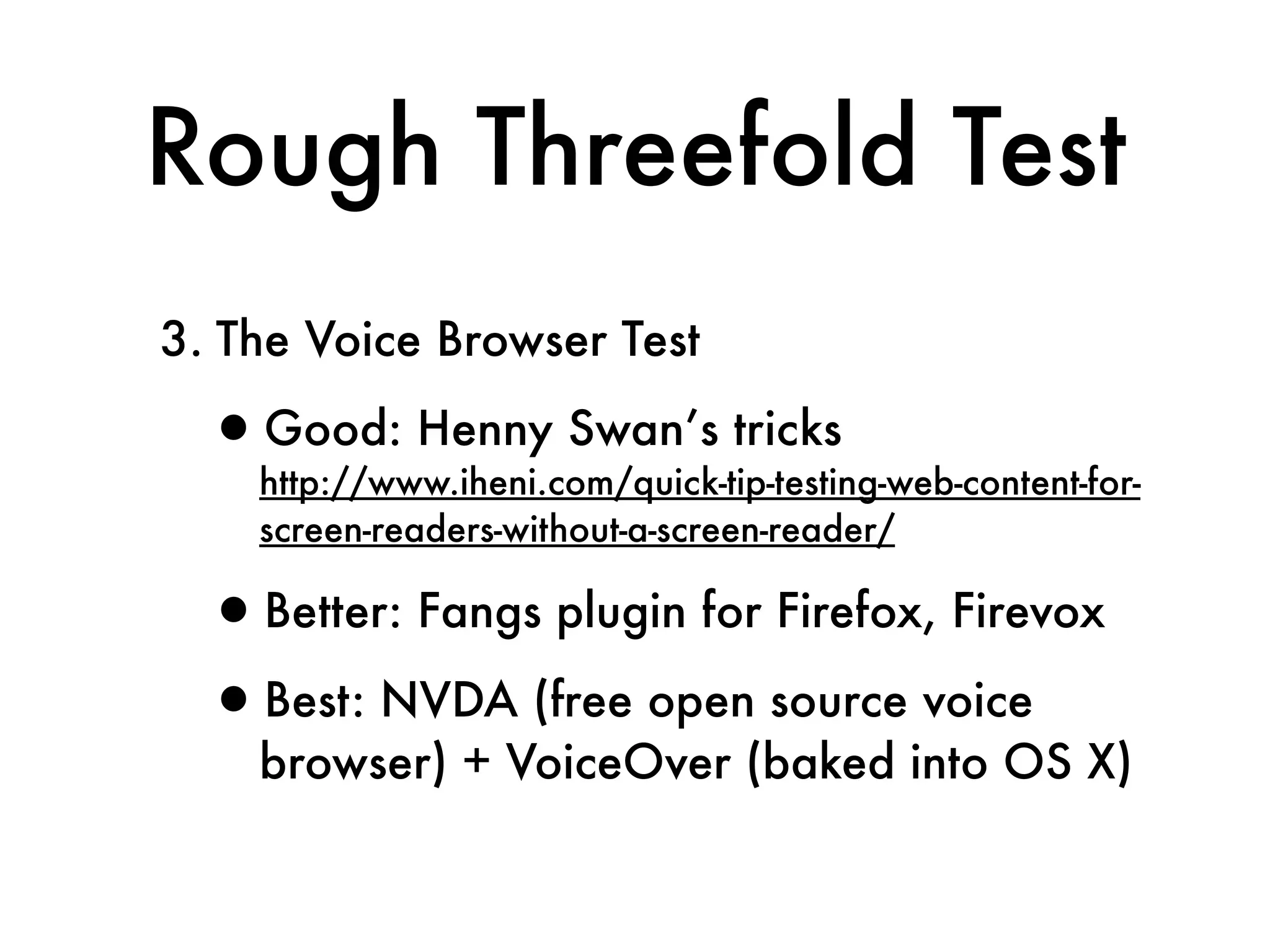 Rough Threefold Test
3. The Voice Browser Test

  •http://www.iheni.com/quick-tip-testing-web-content-for-
   Good: Henny Swan’s tricks

     screen-readers-without-a-screen-reader/

  •Better: Fangs plugin for Firefox, Firevox
  •Best: NVDA (free open source voice
     browser) + VoiceOver (baked into OS X)
 