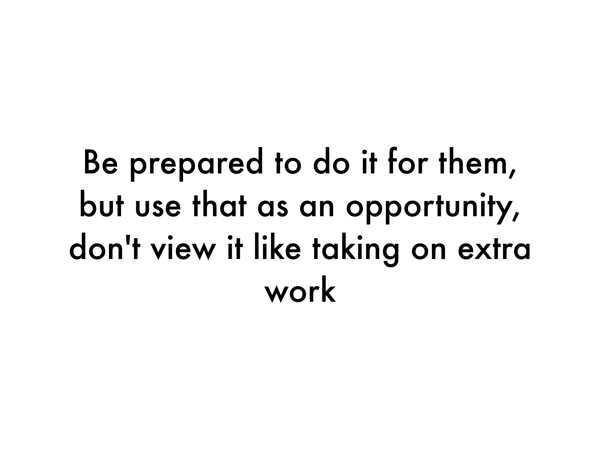 Be prepared to do it for them,
 but use that as an opportunity,
don't view it like taking on extra
               work
 