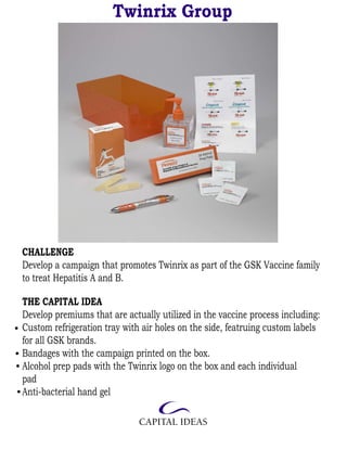 Twinrix Group




CHALLENGE
Develop a campaign that promotes Twinrix as part of the GSK Vaccine family
to treat Hepatitis A and B.

THE CAPITAL IDEA
Develop premiums that are actually utilized in the vaccine process including:
Custom refrigeration tray with air holes on the side, featruing custom labels
for all GSK brands.
Bandages with the campaign printed on the box.
Alcohol prep pads with the Twinrix logo on the box and each individual
pad
Anti-bacterial hand gel
 