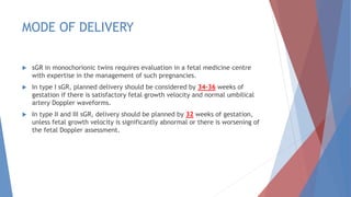 MODE OF DELIVERY
 sGR in monochorionic twins requires evaluation in a fetal medicine centre
with expertise in the management of such pregnancies.
 In type I sGR, planned delivery should be considered by 34–36 weeks of
gestation if there is satisfactory fetal growth velocity and normal umbilical
artery Doppler waveforms.
 In type II and III sGR, delivery should be planned by 32 weeks of gestation,
unless fetal growth velocity is significantly abnormal or there is worsening of
the fetal Doppler assessment.
 