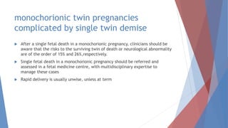 monochorionic twin pregnancies
complicated by single twin demise
 After a single fetal death in a monochorionic pregnancy, clinicians should be
aware that the risks to the surviving twin of death or neurological abnormality
are of the order of 15% and 26%,respectively.
 Single fetal death in a monochorionic pregnancy should be referred and
assessed in a fetal medicine centre, with multidisciplinary expertise to
manage these cases
 Rapid delivery is usually unwise, unless at term
 