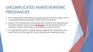 UNCOMPLICATED MONOCHORIONIC
PREGNANCIES
 For uncomplicated monochorionic pregnancies there may be a higher risk of
unexplained fetal demise despite intensive fetal surveillance
 Women with monochorionic twins should have timing of birth discussed and
be offered elective delivery from 36+0weeks with the administration of
antenatal steroids, unless there is an indication to deliver earlier.
 It is appropriate to aim for vaginal birth of monochorionic diamniotic twins
unless there are other specific clinical indications for caesarean section.
 