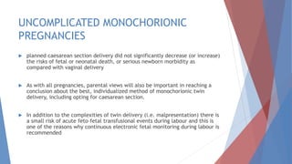 UNCOMPLICATED MONOCHORIONIC
PREGNANCIES
 planned caesarean section delivery did not significantly decrease (or increase)
the risks of fetal or neonatal death, or serious newborn morbidity as
compared with vaginal delivery
 As with all pregnancies, parental views will also be important in reaching a
conclusion about the best, individualized method of monochorionic twin
delivery, including opting for caesarean section.
 In addition to the complexities of twin delivery (i.e. malpresentation) there is
a small risk of acute feto–fetal transfusional events during labour and this is
one of the reasons why continuous electronic fetal monitoring during labour is
recommended
 