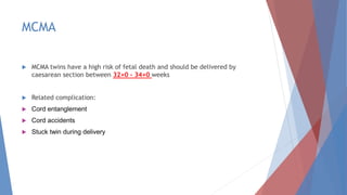 MCMA
 MCMA twins have a high risk of fetal death and should be delivered by
caesarean section between 32+0 - 34+0 weeks
 Related complication:
 Cord entanglement
 Cord accidents
 Stuck twin during delivery
 