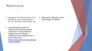 References
 Management of Monochorionic Twin
Pregnancy, Green-top Guideline
No. 51, November 2016, RCOG, UK
 A classification system for
selective intrauterine growth
restriction in monochorionic
pregnancies according to
umbilical artery Doppler flow in
the smaller twin,
https://www.ncbi.nlm.nih.gov/pub
med/17542039
 Beckmann’s Obstetrics and
Gynecology-7th Edition
 
