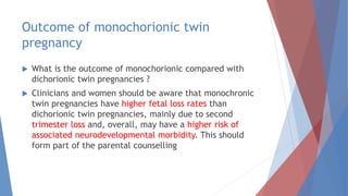 Outcome of monochorionic twin
pregnancy
 What is the outcome of monochorionic compared with
dichorionic twin pregnancies ?
 Clinicians and women should be aware that monochronic
twin pregnancies have higher fetal loss rates than
dichorionic twin pregnancies, mainly due to second
trimester loss and, overall, may have a higher risk of
associated neurodevelopmental morbidity. This should
form part of the parental counselling
 