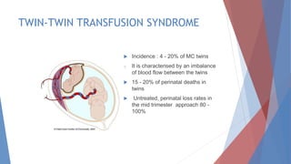TWIN-TWIN TRANSFUSION SYNDROME
 Incidence : 4 - 20% of MC twins
o It is characterised by an imbalance
of blood flow between the twins
 15 - 20% of perinatal deaths in
twins
 Untreated, perinatal loss rates in
the mid trimester approach 80 -
100%
 