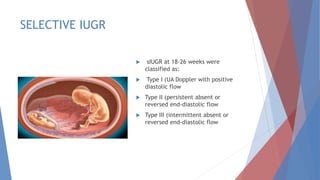 SELECTIVE IUGR
 sIUGR at 18-26 weeks were
classified as:
 Type I (UA Doppler with positive
diastolic flow
 Type II (persistent absent or
reversed end-diastolic flow
 Type III (intermittent absent or
reversed end-diastolic flow
 
