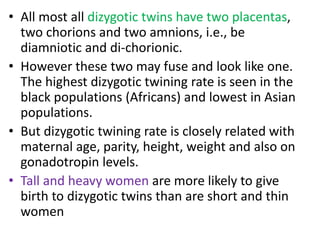 • All most all dizygotic twins have two placentas,
two chorions and two amnions, i.e., be
diamniotic and di-chorionic.
• However these two may fuse and look like one.
The highest dizygotic twining rate is seen in the
black populations (Africans) and lowest in Asian
populations.
• But dizygotic twining rate is closely related with
maternal age, parity, height, weight and also on
gonadotropin levels.
• Tall and heavy women are more likely to give
birth to dizygotic twins than are short and thin
women
 
