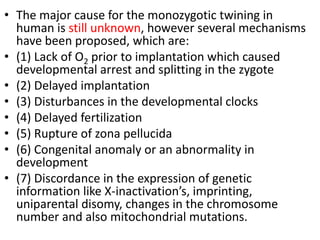 • The major cause for the monozygotic twining in
human is still unknown, however several mechanisms
have been proposed, which are:
• (1) Lack of O2 prior to implantation which caused
developmental arrest and splitting in the zygote
• (2) Delayed implantation
• (3) Disturbances in the developmental clocks
• (4) Delayed fertilization
• (5) Rupture of zona pellucida
• (6) Congenital anomaly or an abnormality in
development
• (7) Discordance in the expression of genetic
information like X-inactivation’s, imprinting,
uniparental disomy, changes in the chromosome
number and also mitochondrial mutations.
 