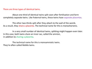 There are three types of identical twins.
About one-third of identical twins split soon after fertilisation and form
completely separate twins. Like fraternal twins, these twins have separate placentas.
The other two-thirds split after they attach to the wall of the womb.
As a result, they share a placenta. The technical name for this is monochorionic.
In a very small number of identical twins, splitting might happen even later.
In this case, both twins share an inner sac, called the amnion,
in addition to sharing a placenta.
The technical name for this is monoamniotic twins.
They’re often called MoMo twins.
 