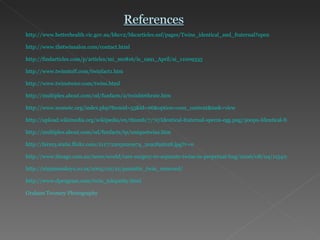 http://www.betterhealth.vic.gov.au/bhcv2/bhcarticles.nsf/pages/Twins_identical_and_fraternal?open http://www.thetwinsalon.com/contact.html http://findarticles.com/p/articles/mi_m0816/is_1991_April/ai_11009335 http://www.twinstuff.com/twinfact1.htm http://www.twinstwice.com/twins.html http://multiples.about.com/od/funfacts/a/twinbirthrate.htm http://www.nomotc.org/index.php?Itemid=55&id=66&option=com_content&task=view   http://upload.wikimedia.org/wikipedia/en/thumb/7/7e/Identical-fraternal-sperm-egg.png/300px-Identical-fraternal-sperm-egg.png http://multiples.about.com/od/funfacts/tp/uniquetwins.htm http://farm3.static.flickr.com/2117/2205020974_2c92f92628.jpg?v=0 http://www.theage.com.au/news/world/rare-surgery-to-separate-twins-in-perpetual-hug/2006/08/04/1154198332207.html http://ninjamonkeys.co.za/2005/02/21/parasitic_twin_removed/ http://www.dprogram.com/twin_telepathy.html Graham Twomey Photography 