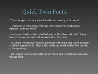 There are approximately 125 million twins currently in the world. Twins born in china many years ago were considered bad luck and shameful and were killed an explanation for a high twin birth rate in Africa has to do with dietary foods. For example, yams act as a natural fertility drug. the oldest living twins recorded according to the Guinness World Records are the Phipps twins. Eli Phipps died at the age of 108 and his brother died at the age of 113.  The longest living conjoined twins are Chang and Eng Bunker and died at the age of 63. 