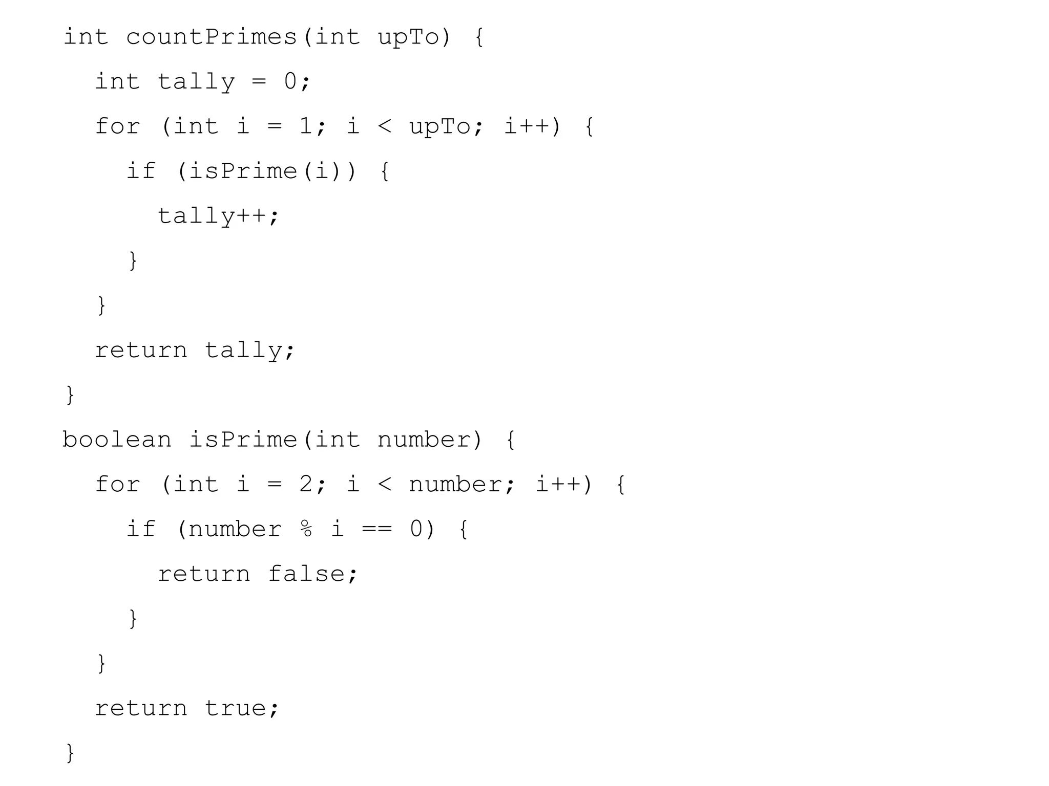 int countPrimes(int upTo) {
int tally = 0;
for (int i = 1; i < upTo; i++) {
if (isPrime(i)) {
tally++;
}
}
return tally;
}
boolean isPrime(int number) {
for (int i = 2; i < number; i++) {
if (number % i == 0) {
return false;
}
}
return true;
}

 