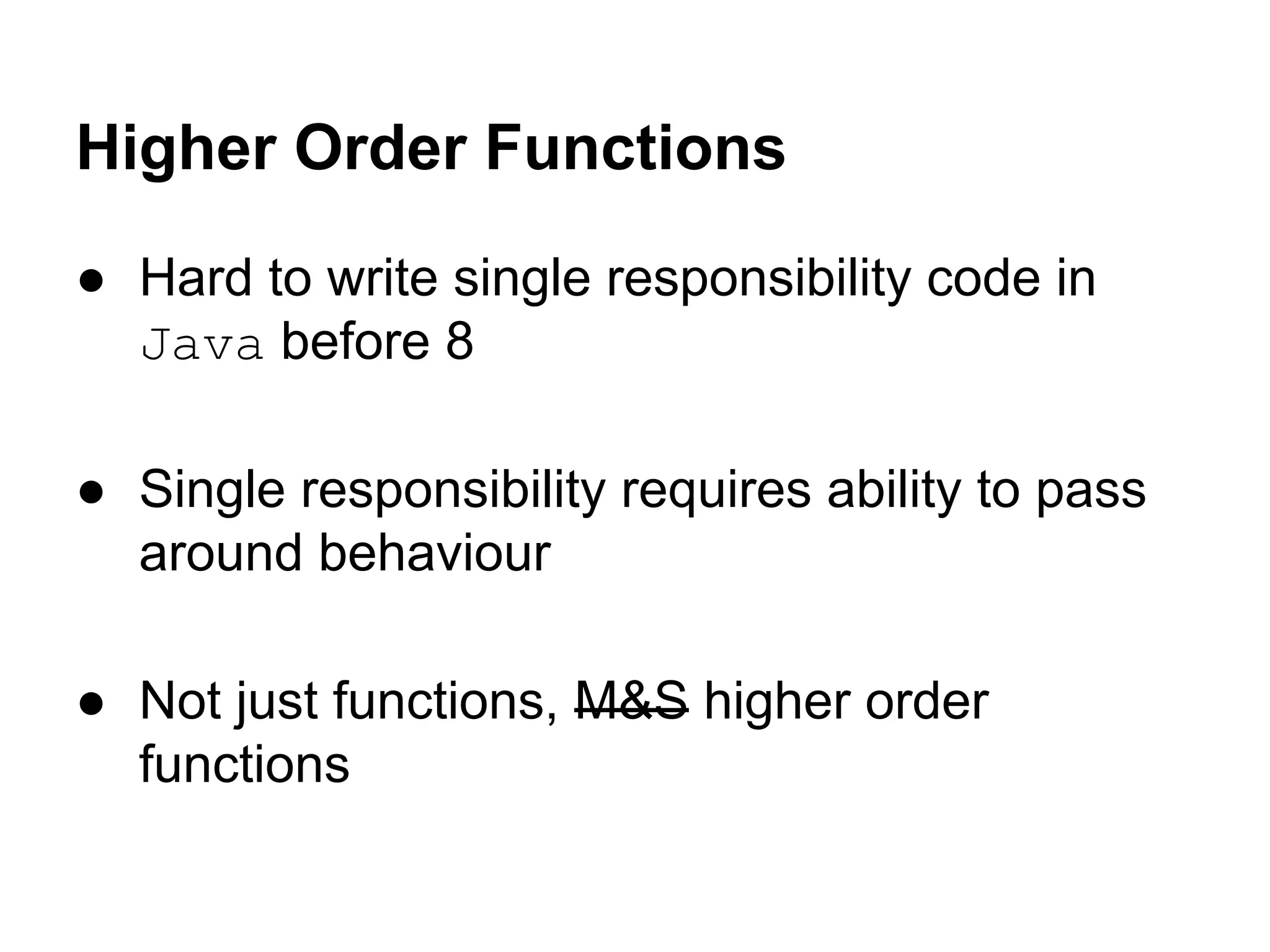 Higher Order Functions
● Hard to write single responsibility code in
Java before 8
● Single responsibility requires ability to pass
around behaviour
● Not just functions, M&S higher order
functions

 