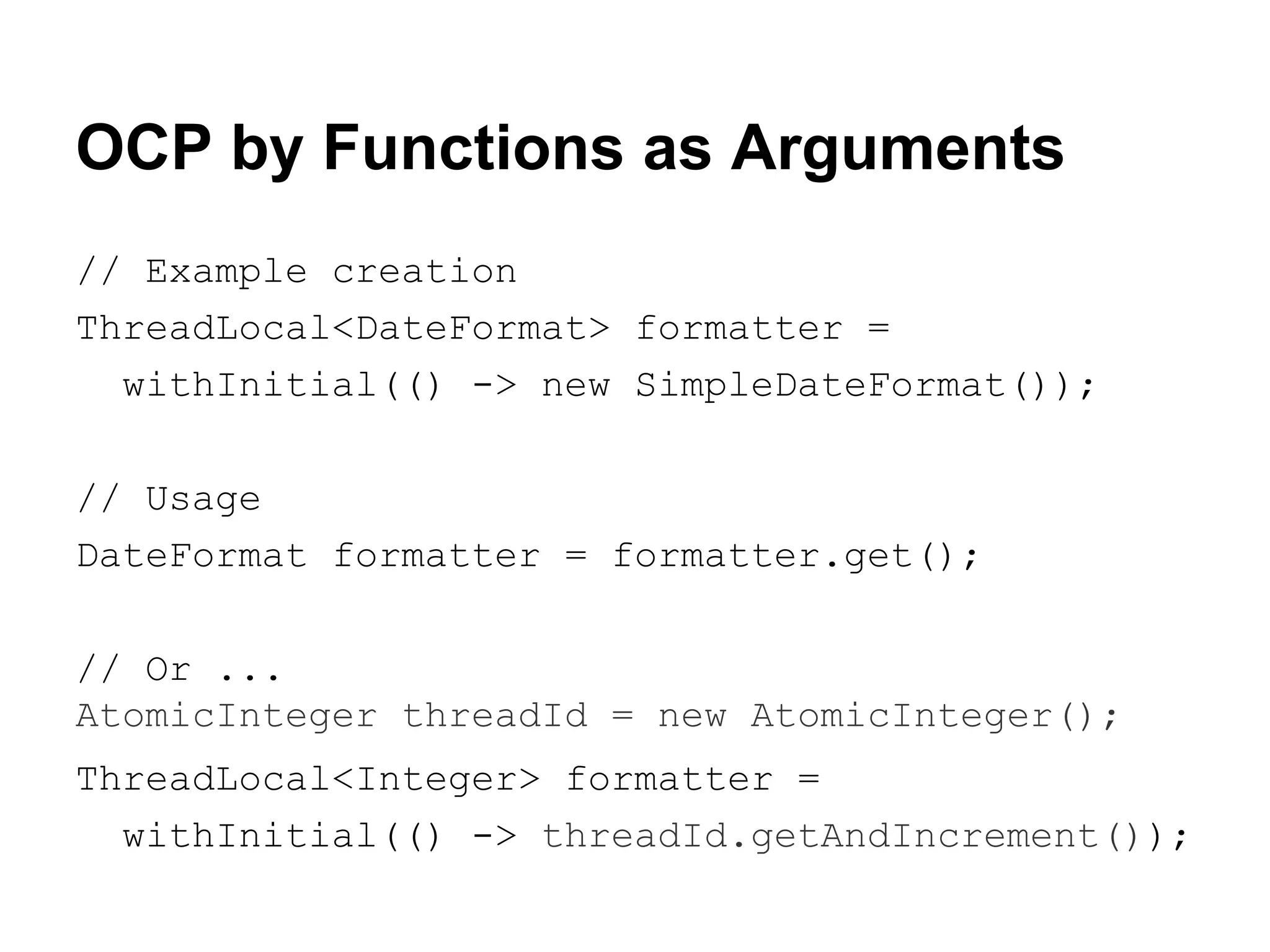 OCP by Functions as Arguments
// Example creation
ThreadLocal<DateFormat> formatter =
withInitial(() -> new SimpleDateFormat());
// Usage
DateFormat formatter = formatter.get();
// Or ...
AtomicInteger threadId = new AtomicInteger();
ThreadLocal<Integer> formatter =
withInitial(() -> threadId.getAndIncrement());

 