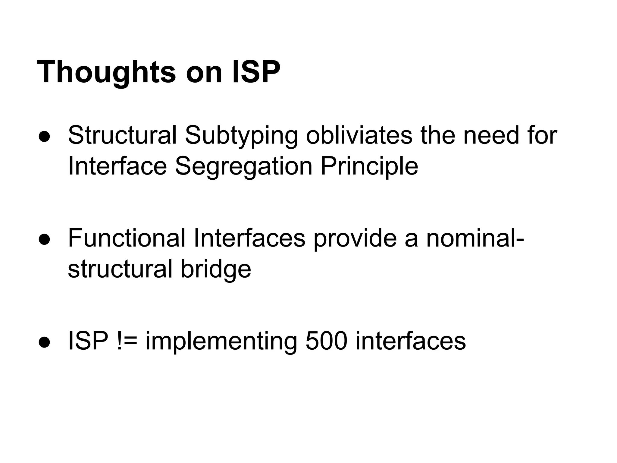Thoughts on ISP
● Structural Subtyping obliviates the need for
Interface Segregation Principle
● Functional Interfaces provide a nominalstructural bridge
● ISP != implementing 500 interfaces

 