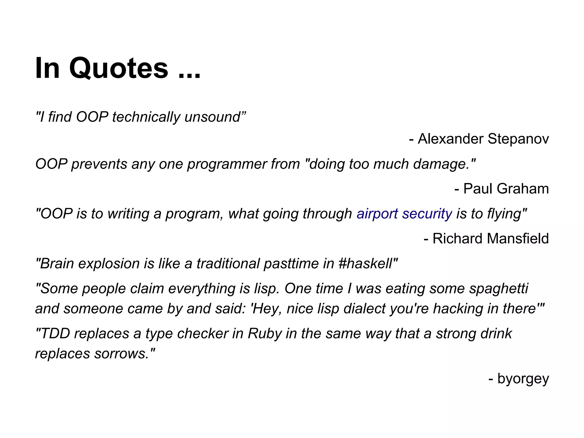 In Quotes ...
"I find OOP technically unsound”
- Alexander Stepanov
OOP prevents any one programmer from "doing too much damage."
- Paul Graham
"OOP is to writing a program, what going through airport security is to flying"
- Richard Mansfield
"Brain explosion is like a traditional pasttime in #haskell"
"Some people claim everything is lisp. One time I was eating some spaghetti
and someone came by and said: 'Hey, nice lisp dialect you're hacking in there'"
"TDD replaces a type checker in Ruby in the same way that a strong drink
replaces sorrows."
- byorgey

 