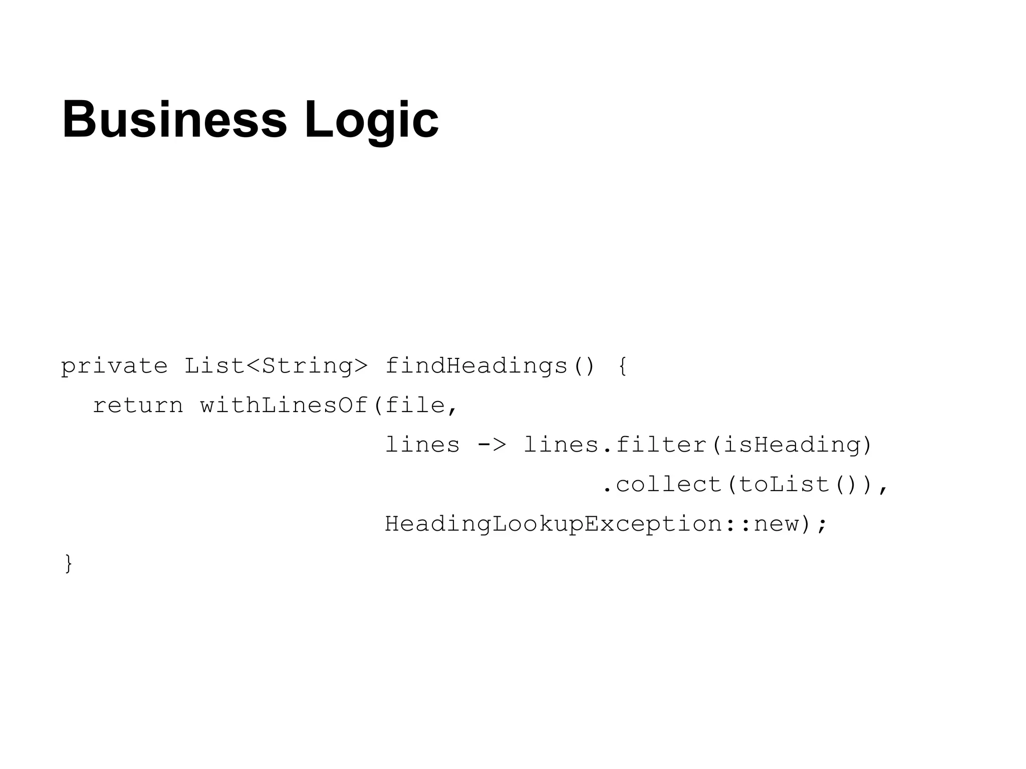 Business Logic

private List<String> findHeadings() {
return withLinesOf(file,
lines -> lines.filter(isHeading)
.collect(toList()),
HeadingLookupException::new);
}

 