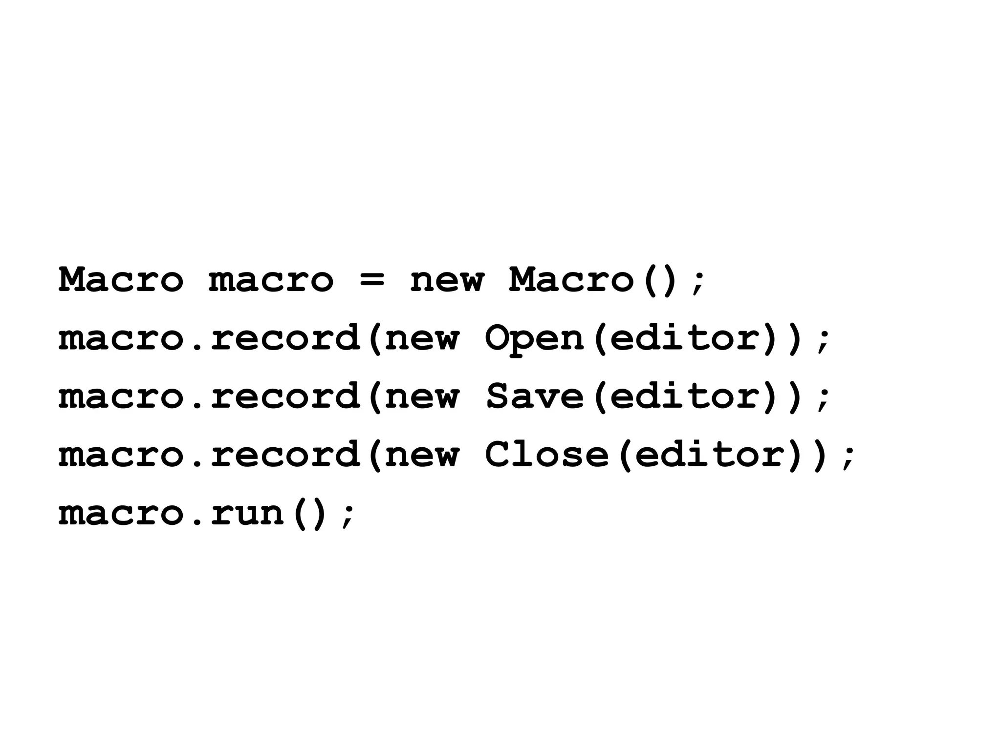 Macro macro = new Macro();
macro.record(new Open(editor));
macro.record(new Save(editor));
macro.record(new Close(editor));
macro.run();

 