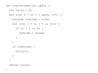 int countPrimes(int upTo) {
int tally = 0;
for (int i = 1; i < upTo; i++) {
boolean isPrime = true;
for (int j = 2; j < i; j++) {
if (i % j == 0) {
isPrime = false;
}
}
if (isPrime) {
tally++;
}
}
return tally;
}

 