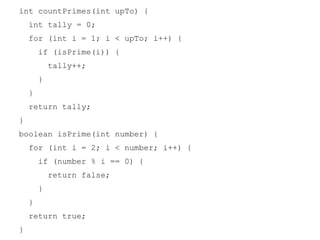 int countPrimes(int upTo) {
int tally = 0;
for (int i = 1; i < upTo; i++) {
if (isPrime(i)) {
tally++;
}
}
return tally;
}
boolean isPrime(int number) {
for (int i = 2; i < number; i++) {
if (number % i == 0) {
return false;
}
}
return true;
}

 