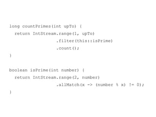 long countPrimes(int upTo) {
return IntStream.range(1, upTo)
.filter(this::isPrime)
.count();
}

boolean isPrime(int number) {
return IntStream.range(2, number)
.allMatch(x -> (number % x) != 0);
}

 